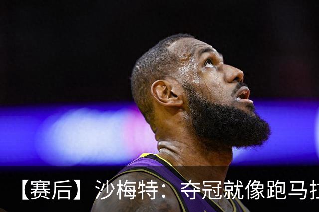 【赛后】沙梅特：夺冠就像跑马拉松 布伦森是划时代的伟大
